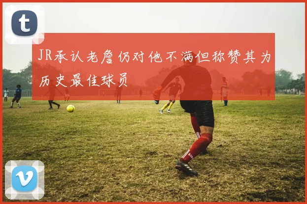 JR承认老詹仍对他不满但称赞其为历史最佳球员