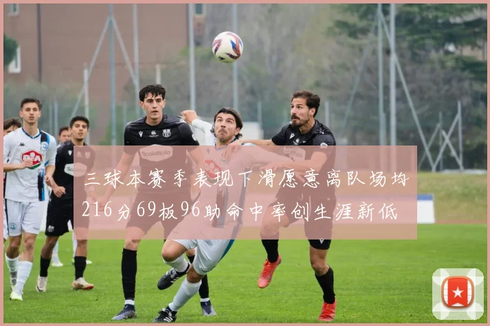 三球本赛季表现下滑愿意离队场均216分69板96助命中率创生涯新低