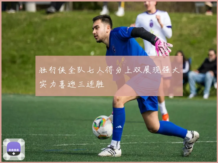 独行侠全队七人得分上双展现强大实力喜迎三连胜