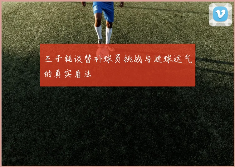 王子铭谈替补球员挑战与进球运气的真实看法