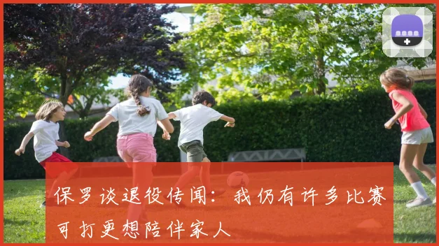 保罗谈退役传闻：我仍有许多比赛可打更想陪伴家人
