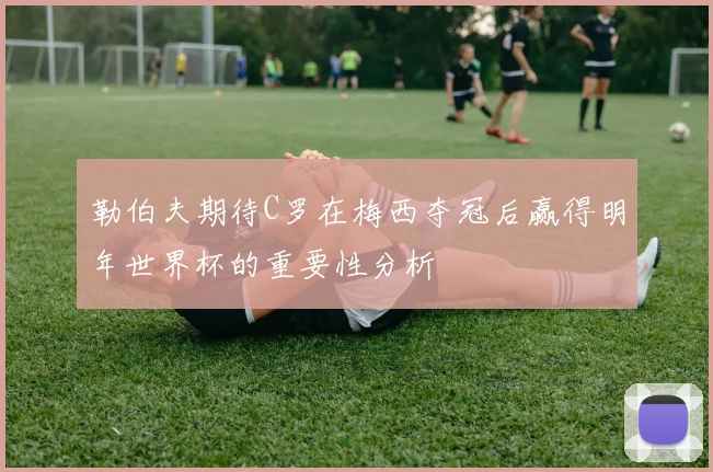 勒伯夫期待C罗在梅西夺冠后赢得明年世界杯的重要性分析