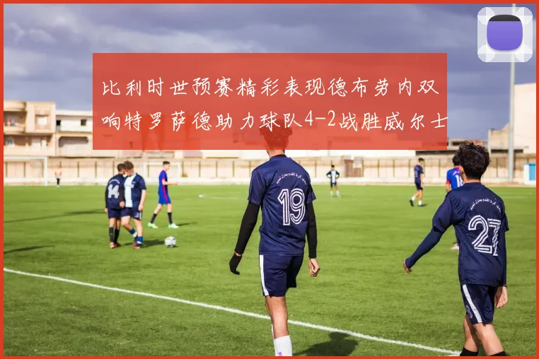 比利时世预赛精彩表现德布劳内双响特罗萨德助力球队4-2战胜威尔士
