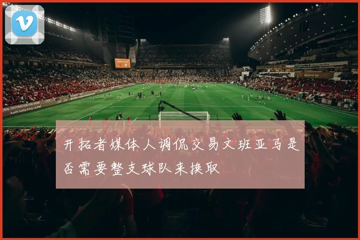 开拓者媒体人调侃交易文班亚马是否需要整支球队来换取