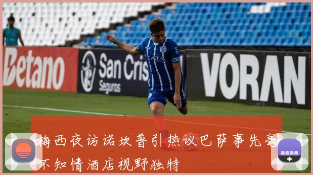 梅西夜访诺坎普引热议巴萨事先毫不知情酒店视野独特