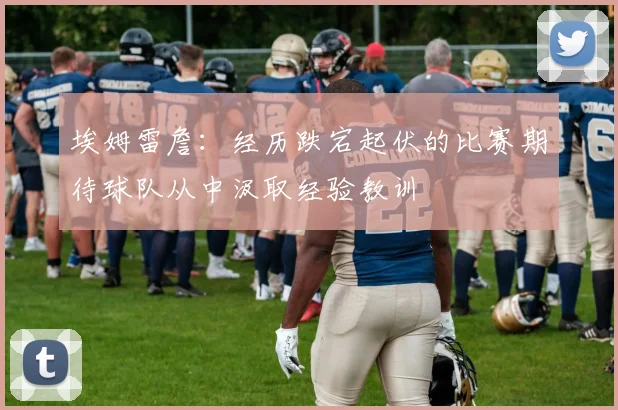 埃姆雷詹：经历跌宕起伏的比赛期待球队从中汲取经验教训