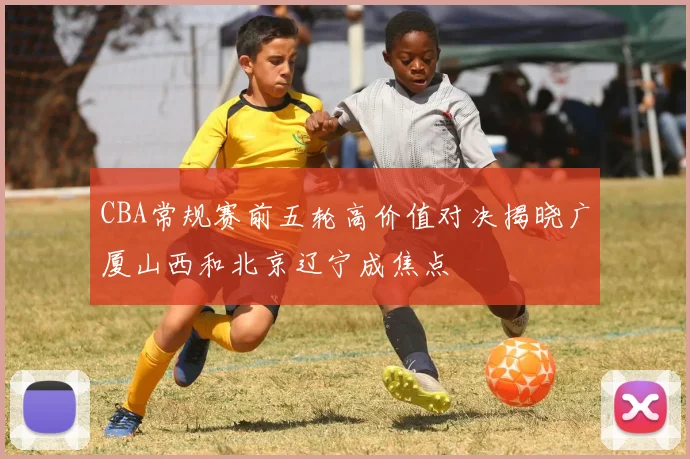 CBA常规赛前五轮高价值对决揭晓广厦山西和北京辽宁成焦点