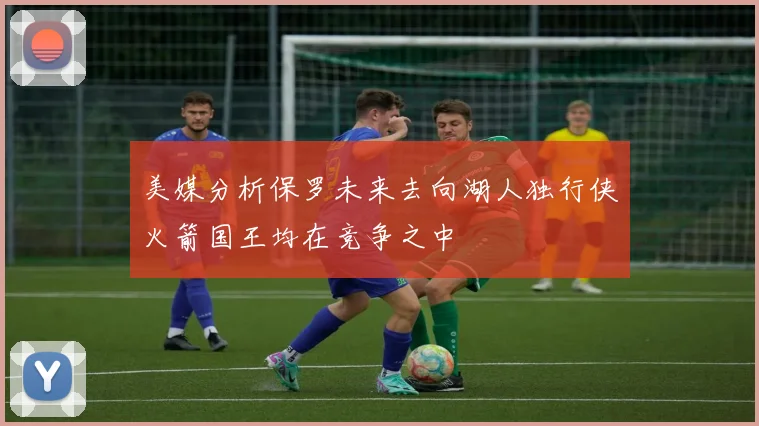 美媒分析保罗未来去向湖人独行侠火箭国王均在竞争之中