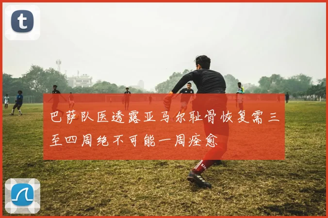 巴萨队医透露亚马尔耻骨恢复需三至四周绝不可能一周痊愈