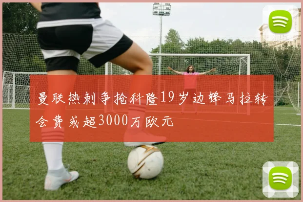 曼联热刺争抢科隆19岁边锋马拉转会费或超3000万欧元