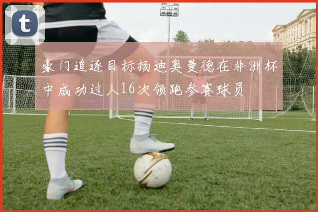 豪门追逐目标扬迪奥曼德在非洲杯中成功过人16次领跑参赛球员