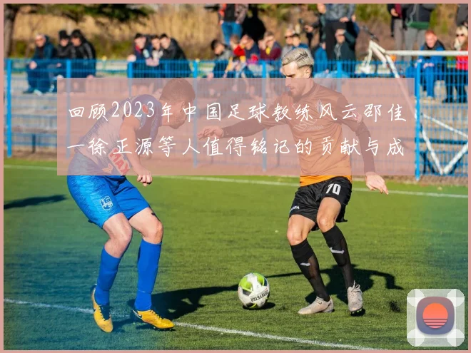 回顾2023年中国足球教练风云邵佳一徐正源等人值得铭记的贡献与成就