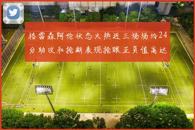 格雷森阿伦状态火热近三场场均24分助攻和抢断表现抢眼正负值高达19