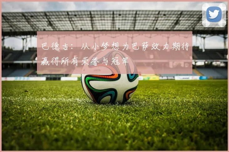 巴德吉：从小梦想为巴萨效力期待赢得所有荣誉与冠军