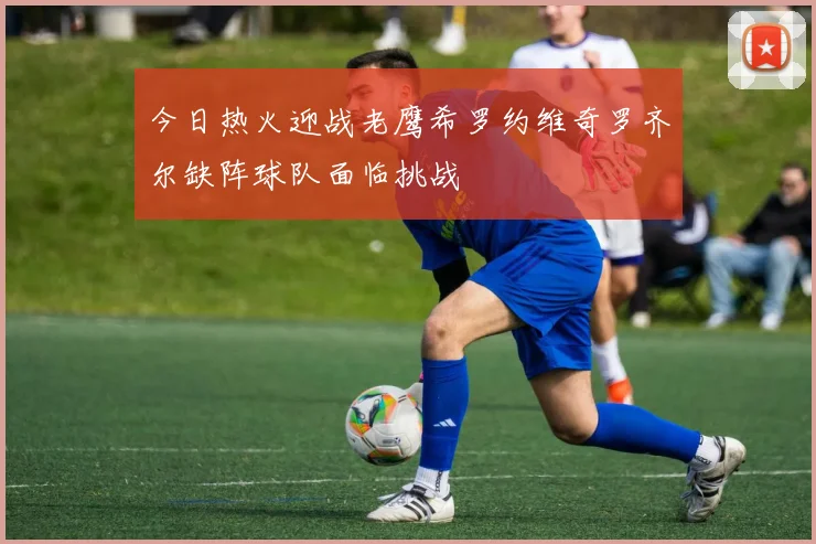 今日热火迎战老鹰希罗约维奇罗齐尔缺阵球队面临挑战