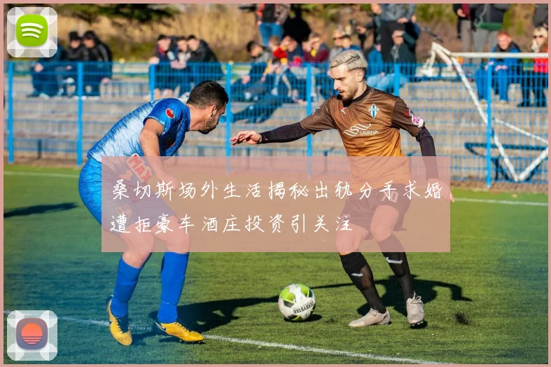 桑切斯场外生活揭秘出轨分手求婚遭拒豪车酒庄投资引关注
