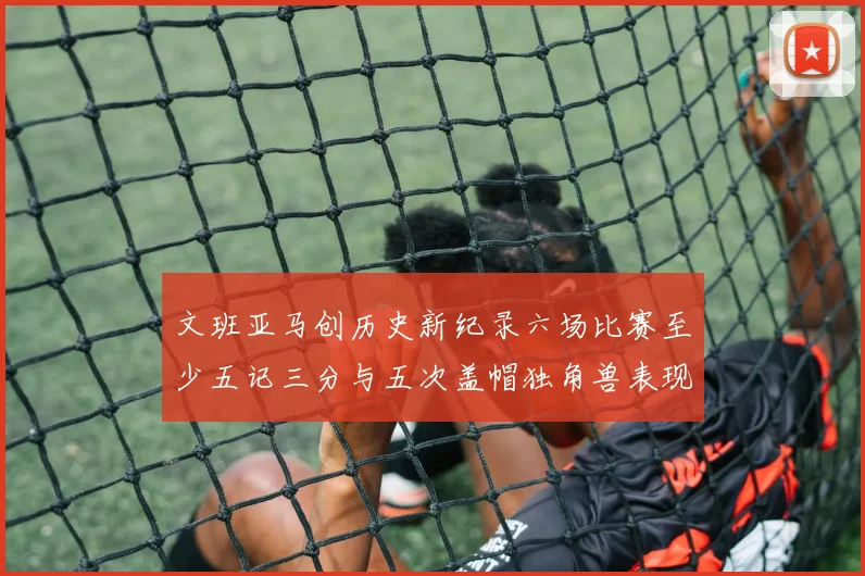 文班亚马创历史新纪录六场比赛至少五记三分与五次盖帽独角兽表现惊艳