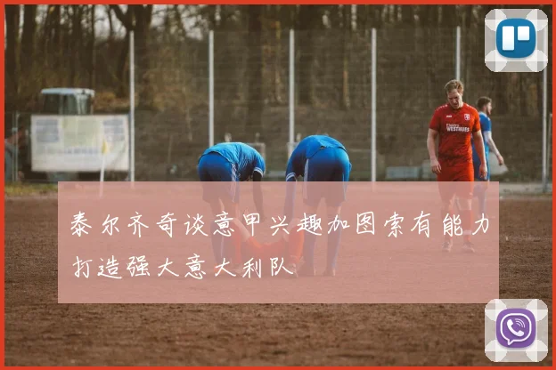 泰尔齐奇谈意甲兴趣加图索有能力打造强大意大利队