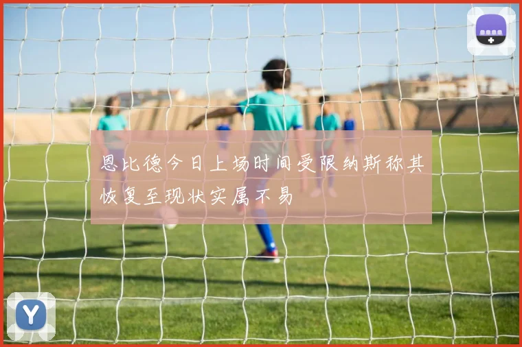 恩比德今日上场时间受限纳斯称其恢复至现状实属不易