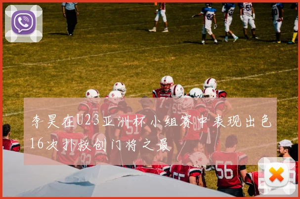 李昊在U23亚洲杯小组赛中表现出色16次扑救创门将之最